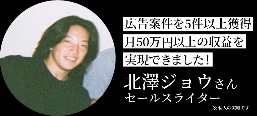 広告案件を5件以上獲得 月50万円以上の収益を実現 北澤ジョウさん セールスライター ※個人の実績です